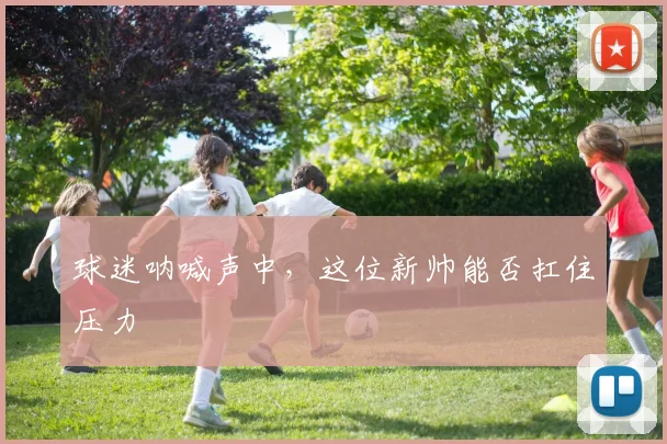 球迷呐喊声中,这位新帅能否扛住压力
