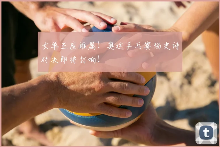 女单王座谁属！奥运乒乓赛场史诗对决即将打响！