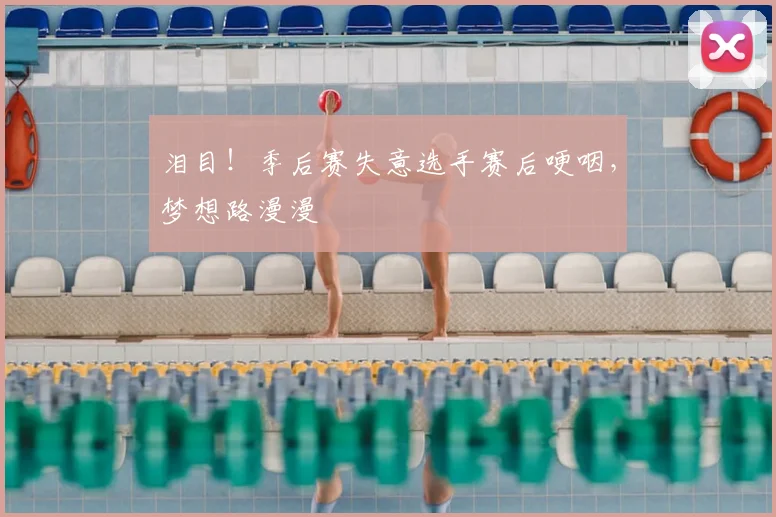 泪目！季后赛失意选手赛后哽咽，梦想路漫漫