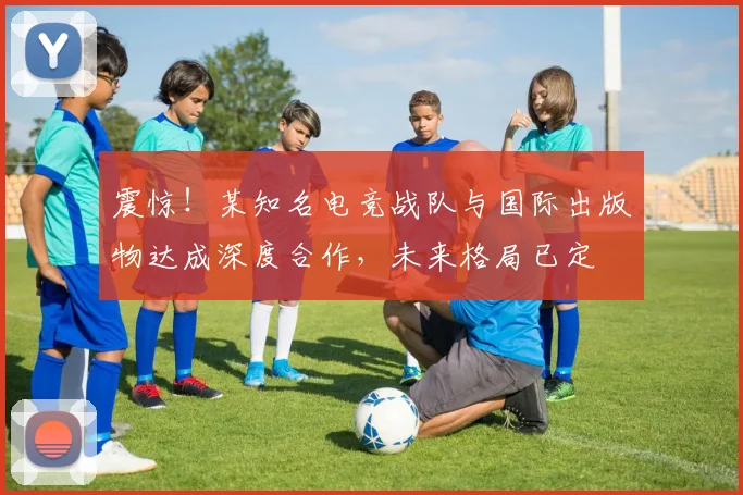 震惊！某知名电竞战队与国际出版物达成深度合作，未来格局已定