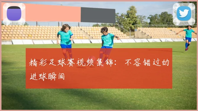 精彩足球赛视频集锦:不容错过的进球瞬间