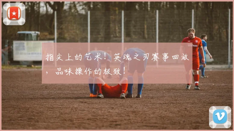 指尖上的艺术!英魂之刃赛事回放,品味操作的极致!
