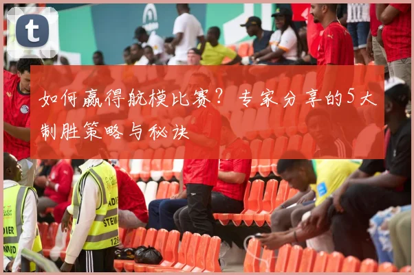 如何赢得航模比赛？专家分享的5大制胜策略与秘诀