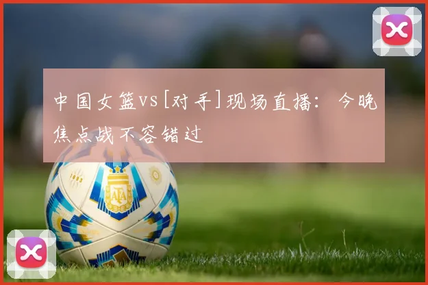 中国女篮vs[对手]现场直播：今晚焦点战不容错过