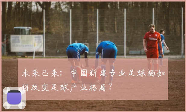 未来已来：中国新建专业足球场如何改变足球产业格局？