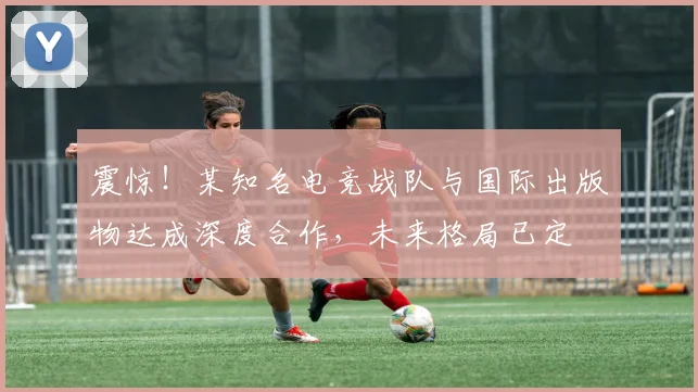 震惊！某知名电竞战队与国际出版物达成深度合作，未来格局已定