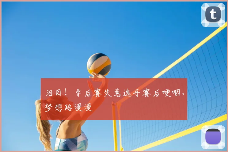 泪目!季后赛失意选手赛后哽咽,梦想路漫漫