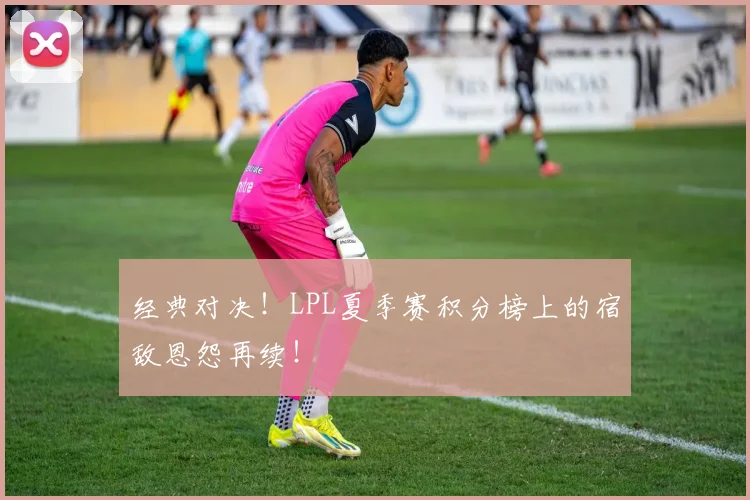 经典对决!LPL夏季赛积分榜上的宿敌恩怨再续!